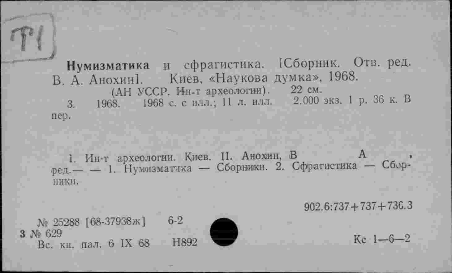 ﻿ÏLi
Нумизматика и сфрагистика. [Сборник. Отв. ред.
В. А. Анохин]. Киев, «Наукова думка», 1968.
(АН УССР. Ин-т археологии). 22 см.
3.	1968.	1968 с. с илл.; 11 л. илл. 2.000 экз. 1 р. 36 к. В
пер.
1 Ин-т археологии. Киев. II. Анохин, В	А ,
,ред.___1. Нумизматика — Сборники. 2. Сфрагистика — Сбор-
ники.
№ 25288 [68-37988ж]
3 № 629
Вс. кн. пал. 6 IX '68
6-2
Н892
902.6:737 + 7374- 73C.3
Кс 1—6—2